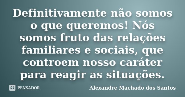 Definitivamente não somos o que queremos! Nós somos fruto das relações familiares e sociais, que controem nosso caráter para reagir as situações.... Frase de Alexandre Machado dos Santos.