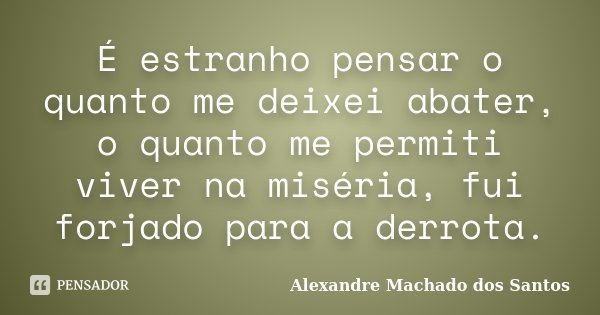 É estranho pensar o quanto me deixei abater, o quanto me permiti viver na miséria, fui forjado para a derrota.... Frase de Alexandre Machado dos Santos.