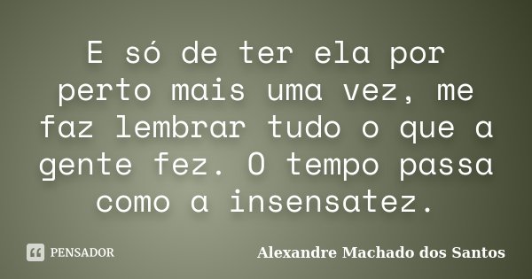 E só de ter ela por perto mais uma vez, me faz lembrar tudo o que a gente fez. O tempo passa como a insensatez.... Frase de Alexandre Machado dos Santos.