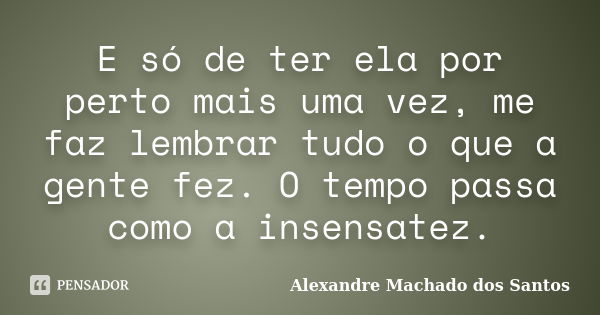 E só de ter ela por perto mais uma vez, me faz lembrar tudo o que a gente fez. O tempo passa como a insensatez.... Frase de Alexandre Machado dos Santos.