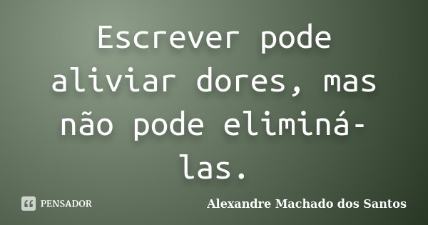 Escrever pode aliviar dores, mas não pode eliminá-las.... Frase de Alexandre Machado dos Santos.