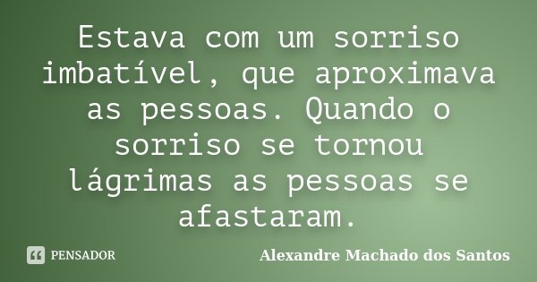 Estava com um sorriso imbatível, que aproximava as pessoas. Quando o sorriso se tornou lágrimas as pessoas se afastaram.... Frase de Alexandre Machado dos Santos.