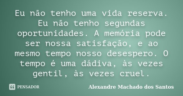 Eu não tenho uma vida reserva. Eu não tenho segundas oportunidades. A memória pode ser nossa satisfação, e ao mesmo tempo nosso desespero. O tempo é uma dádiva,... Frase de Alexandre Machado dos Santos.