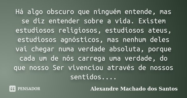 Há algo obscuro que ninguém entende, mas se diz entender sobre a vida. Existem estudiosos religiosos, estudiosos ateus, estudiosos agnósticos, mas nenhum deles ... Frase de Alexandre Machado dos Santos.