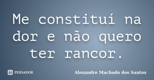 Me constituí na dor e não quero ter rancor.... Frase de Alexandre Machado dos Santos.