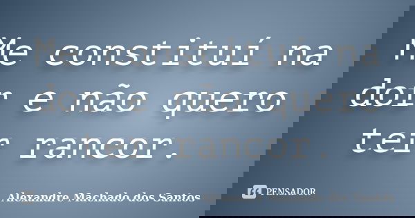 Me constituí na dor e não quero ter rancor.... Frase de Alexandre Machado dos Santos.