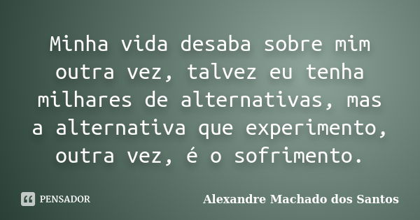 Minha vida desaba sobre mim outra vez, talvez eu tenha milhares de alternativas, mas a alternativa que experimento, outra vez, é o sofrimento.... Frase de Alexandre Machado dos Santos.