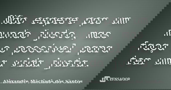 Não espere por um mundo justo, mas faça o possível para ter uma vida justa.... Frase de Alexandre Machado dos Santos.