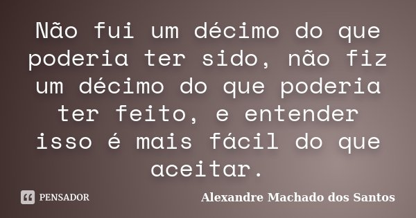 Não fui um décimo do que poderia ter sido, não fiz um décimo do que poderia ter feito, e entender isso é mais fácil do que aceitar.... Frase de Alexandre Machado dos Santos.
