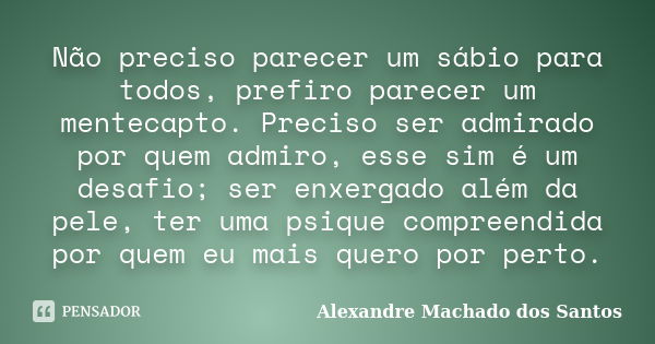 Não preciso parecer um sábio para todos, prefiro parecer um mentecapto. Preciso ser admirado por quem admiro, esse sim é um desafio; ser enxergado além da pele,... Frase de Alexandre Machado dos Santos.