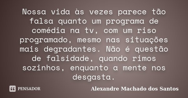 Nossa vida às vezes parece tão falsa quanto um programa de comédia na tv, com um riso programado, mesmo nas situações mais degradantes. Não é questão de falsida... Frase de Alexandre Machado dos Santos.