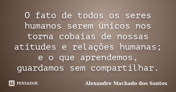 O fato de todos os seres humanos serem únicos nos torna cobaias de nossas atitudes e relações humanas; e o que aprendemos, guardamos sem compartilhar.... Frase de Alexandre Machado dos Santos.