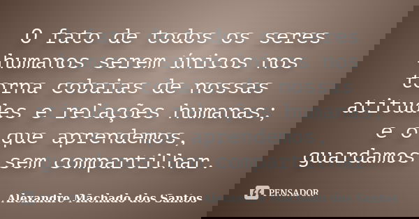 O fato de todos os seres humanos serem únicos nos torna cobaias de nossas atitudes e relações humanas; e o que aprendemos, guardamos sem compartilhar.... Frase de Alexandre Machado dos Santos.