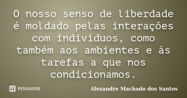 O nosso senso de liberdade é moldado pelas interações com indivíduos, como também aos ambientes e às tarefas a que nos condicionamos.... Frase de Alexandre Machado dos Santos.