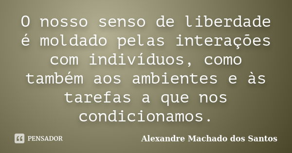 O nosso senso de liberdade é moldado pelas interações com indivíduos, como também aos ambientes e às tarefas a que nos condicionamos.... Frase de Alexandre Machado dos Santos.