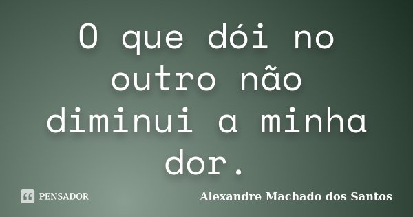 O que dói no outro não diminui a minha dor.... Frase de Alexandre Machado dos Santos.