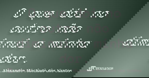 O que dói no outro não diminui a minha dor.... Frase de Alexandre Machado dos Santos.