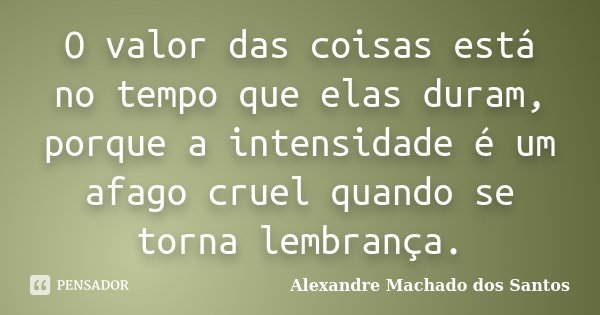 O valor das coisas está no tempo que elas duram, porque a intensidade é um afago cruel quando se torna lembrança.... Frase de Alexandre Machado dos Santos.