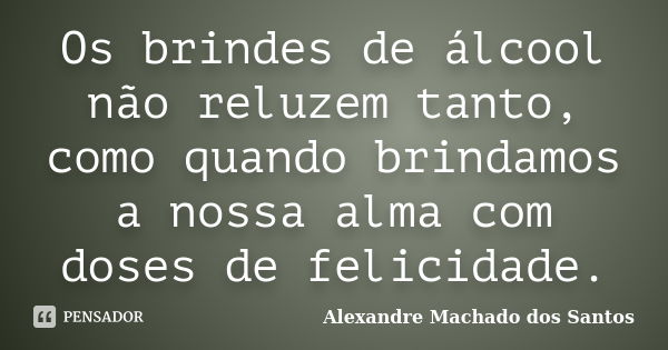 Os brindes de álcool não reluzem tanto, como quando brindamos a nossa alma com doses de felicidade.... Frase de Alexandre Machado dos Santos.