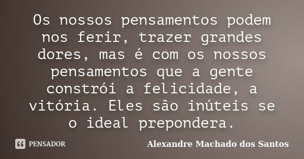 Os nossos pensamentos podem nos ferir, trazer grandes dores, mas é com os nossos pensamentos que a gente constrói a felicidade, a vitória. Eles são inúteis se o... Frase de Alexandre Machado dos Santos.