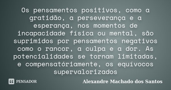 Os pensamentos positivos, como a gratidão, a perseverança e a esperança, nos momentos de incapacidade física ou mental, são suprimidos por pensamentos negativos... Frase de Alexandre Machado dos Santos.