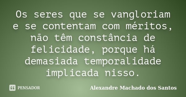 Os seres que se vangloriam e se contentam com méritos, não têm constância de felicidade, porque há demasiada temporalidade implicada nisso.... Frase de Alexandre Machado dos Santos.