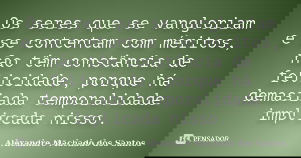 Os seres que se vangloriam e se contentam com méritos, não têm constância de felicidade, porque há demasiada temporalidade implicada nisso.... Frase de Alexandre Machado dos Santos.