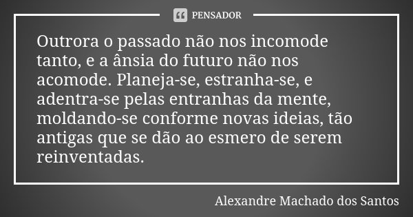 Outrora o passado não nos incomode tanto, e a ânsia do futuro não nos acomode. Planeja-se, estranha-se, e adentra-se pelas entranhas da mente, moldando-se confo... Frase de Alexandre Machado dos Santos.
