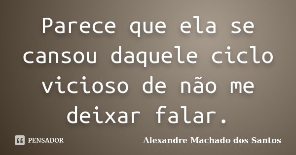 Parece que ela se cansou daquele ciclo vicioso de não me deixar falar.... Frase de Alexandre Machado dos Santos.