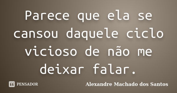 Parece que ela se cansou daquele ciclo vicioso de não me deixar falar.... Frase de Alexandre Machado dos Santos.