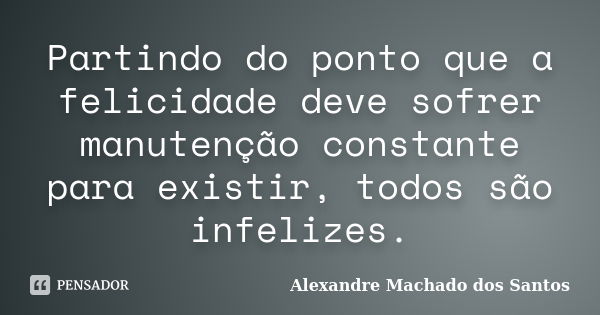 Partindo do ponto que a felicidade deve sofrer manutenção constante para existir, todos são infelizes.... Frase de Alexandre Machado dos Santos.