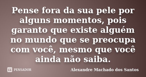 Pense fora da sua pele por alguns momentos, pois garanto que existe alguém no mundo que se preocupa com você, mesmo que você ainda não saiba.... Frase de Alexandre Machado dos Santos.