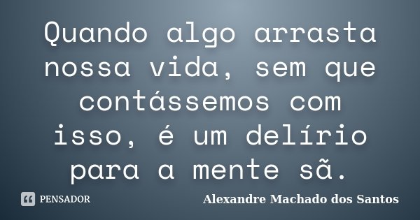 Quando algo arrasta nossa vida, sem que contássemos com isso, é um delírio para a mente sã.... Frase de Alexandre Machado dos Santos.