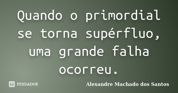 Quando o primordial se torna supérfluo, uma grande falha ocorreu.... Frase de Alexandre Machado dos Santos.