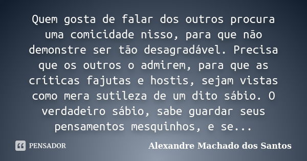 Quem gosta de falar dos outros procura uma comicidade nisso, para que não demonstre ser tão desagradável. Precisa que os outros o admirem, para que as críticas ... Frase de Alexandre Machado dos Santos.