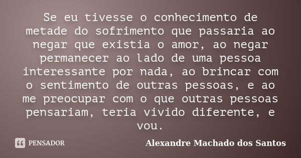 Se eu tivesse o conhecimento de metade do sofrimento que passaria ao negar que existia o amor, ao negar permanecer ao lado de uma pessoa interessante por nada, ... Frase de Alexandre Machado dos Santos.