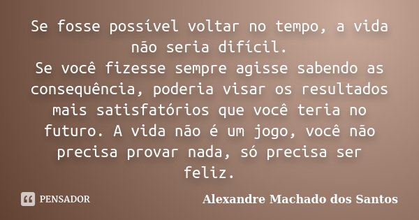 Se fosse possível voltar no tempo, a vida não seria difícil. Se você fizesse sempre agisse sabendo as consequência, poderia visar os resultados mais satisfatóri... Frase de Alexandre Machado dos Santos.
