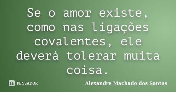 Se o amor existe, como nas ligações covalentes, ele deverá tolerar muita coisa.... Frase de Alexandre Machado dos Santos.