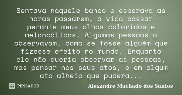 Sentava naquele banco e esperava as horas passarem, a vida passar perante meus olhos coloridos e melancólicos. Algumas pessoas o observavam, como se fosse algué... Frase de Alexandre Machado dos Santos.