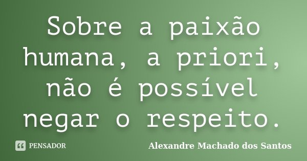 Sobre a paixão humana, a priori, não é possível negar o respeito.... Frase de Alexandre Machado dos Santos.