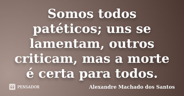 Somos todos patéticos; uns se lamentam, outros criticam, mas a morte é certa para todos.... Frase de Alexandre Machado dos Santos.
