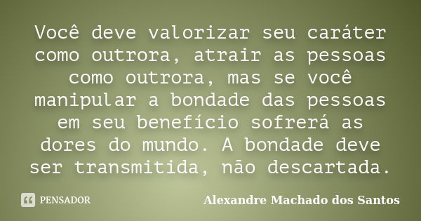 Você deve valorizar seu caráter como outrora, atrair as pessoas como outrora, mas se você manipular a bondade das pessoas em seu benefício sofrerá as dores do m... Frase de Alexandre Machado dos Santos.