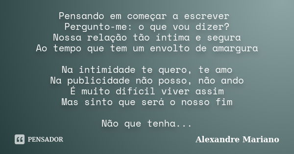 Pensando em começar a escrever Pergunto-me: o que vou dizer? Nossa relação tão íntima e segura Ao tempo que tem um envolto de amargura Na intimidade te quero, t... Frase de Alexandre Mariano.