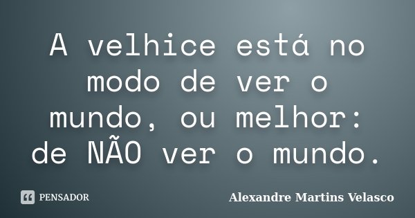 A velhice está no modo de ver o mundo, ou melhor: de NÃO ver o mundo.... Frase de Alexandre Martins Velasco.