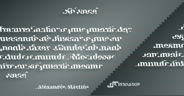Só você. Procurei achar o que queria ter, esquecendo de buscar o que eu mesmo podia fazer. Ganhei do nada em meio a tudo o mundo. Mas desse mundo inteiro eu só ... Frase de Alexandre Martins.