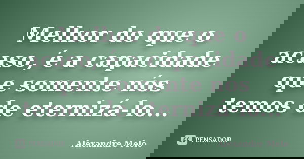 Melhor do que o acaso, é a capacidade que somente nós temos de eternizá-lo...... Frase de Alexandre Melo.