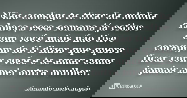 Não consigo te tirar da minha cabeça essa semana já estive com você mais não tive coragem de ti dizer que quero ficar com você e te amar como jamais amei outra ... Frase de alexandre melo aragão.