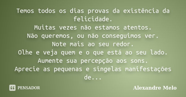 Temos todos os dias provas da existência da felicidade. Muitas vezes não estamos atentos. Não queremos, ou não conseguimos ver. Note mais ao seu redor. Olhe e v... Frase de Alexandre Melo.