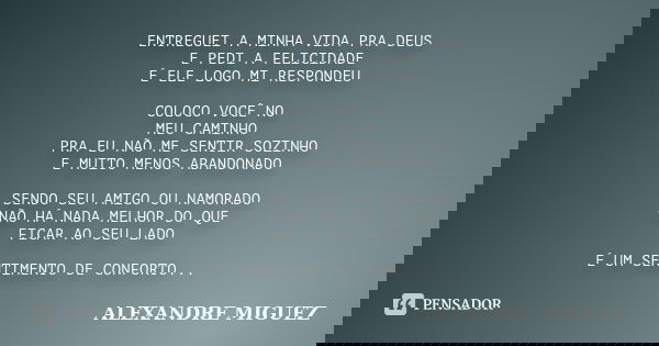 ENTREGUEI A MINHA VIDA PRA DEUS E PEDI A FELICIDADE É ELE LOGO MI RESPONDEU COLOCO VOCÊ NO MEU CAMINHO PRA EU NÃO ME SENTIR SOZINHO E MUITO MENOS ABANDONADO SEN... Frase de ALEXANDRE MIGUEZ.