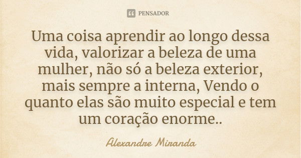 Uma coisa aprendir ao longo dessa vida, valorizar a beleza de uma mulher, não só a beleza exterior, mais sempre a interna, Vendo o quanto elas são muito especia... Frase de Alexandre Miranda.